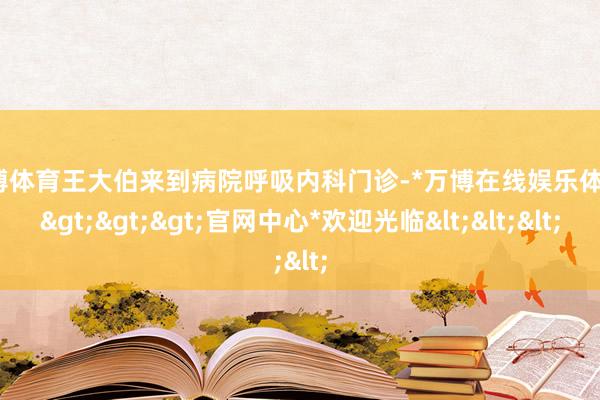 万博体育王大伯来到病院呼吸内科门诊-*万博在线娱乐体育*>>>官网中心*欢迎光临<<<