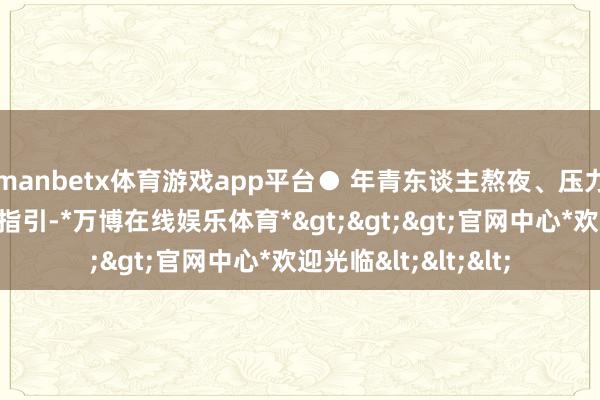 manbetx体育游戏app平台● 年青东谈主熬夜、压力、吸烟、平时不爱指引-*万博在线娱乐体育*>>>官网中心*欢迎光临<<<