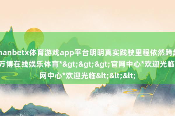 manbetx体育游戏app平台明明真实践驶里程依然跨越十万公里-*万博在线娱乐体育*>>>官网中心*欢迎光临<<<