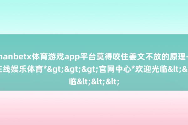 manbetx体育游戏app平台莫得咬住姜文不放的原理-*万博在线娱乐体育*>>>官网中心*欢迎光临<<<