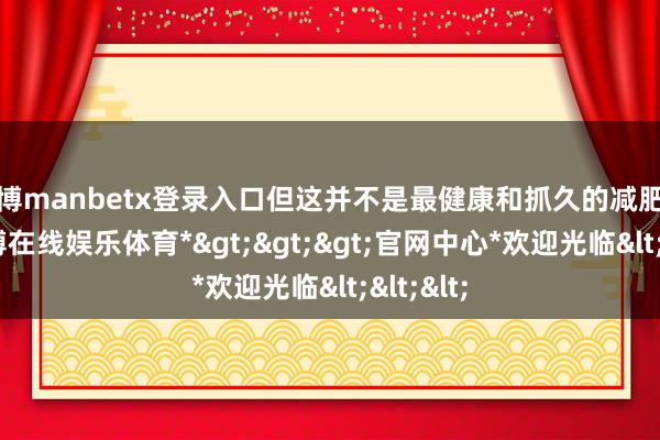 万博manbetx登录入口但这并不是最健康和抓久的减肥边幅-*万博在线娱乐体育*>>>官网中心*欢迎光临<<<