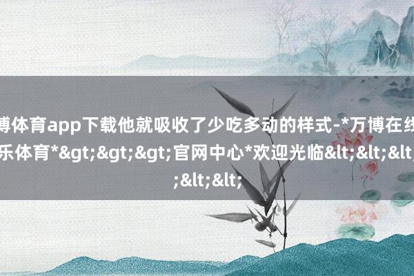 万博体育app下载他就吸收了少吃多动的样式-*万博在线娱乐体育*>>>官网中心*欢迎光临<<<