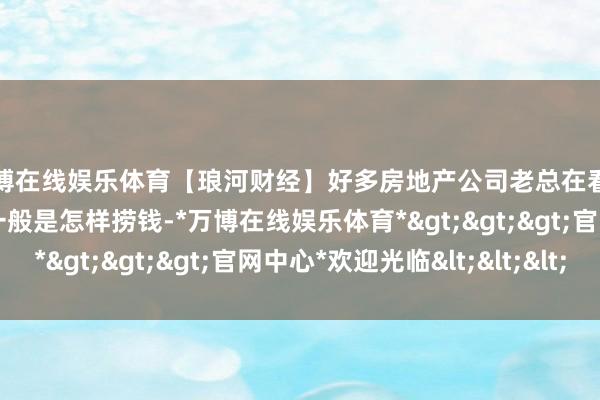 万博在线娱乐体育【琅河财经】好多房地产公司老总在看到公司将近垮了之后 一般是怎样捞钱-*万博在线娱乐体育*>>>官网中心*欢迎光临<<<