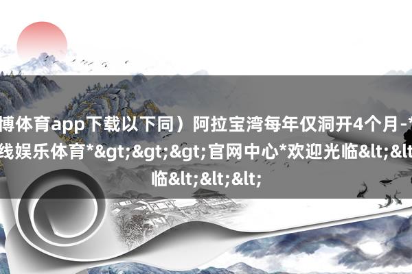 万博体育app下载以下同）阿拉宝湾每年仅洞开4个月-*万博在线娱乐体育*>>>官网中心*欢迎光临<<<