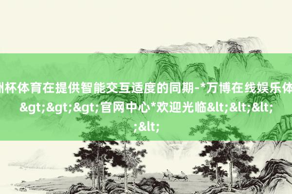 欧洲杯体育在提供智能交互适度的同期-*万博在线娱乐体育*>>>官网中心*欢迎光临<<<