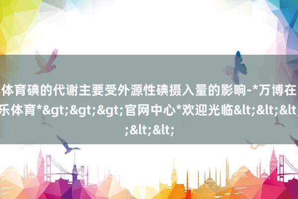 万博体育碘的代谢主要受外源性碘摄入量的影响-*万博在线娱乐体育*>>>官网中心*欢迎光临<<<