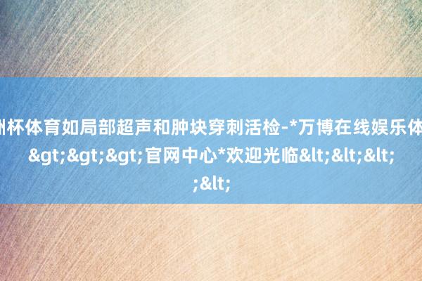 欧洲杯体育如局部超声和肿块穿刺活检-*万博在线娱乐体育*>>>官网中心*欢迎光临<<<