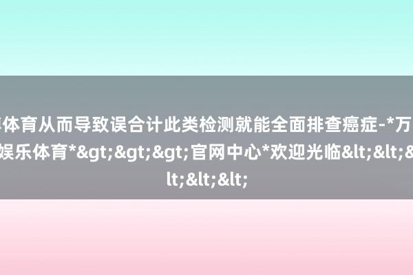 万博体育从而导致误合计此类检测就能全面排查癌症-*万博在线娱乐体育*>>>官网中心*欢迎光临<<<