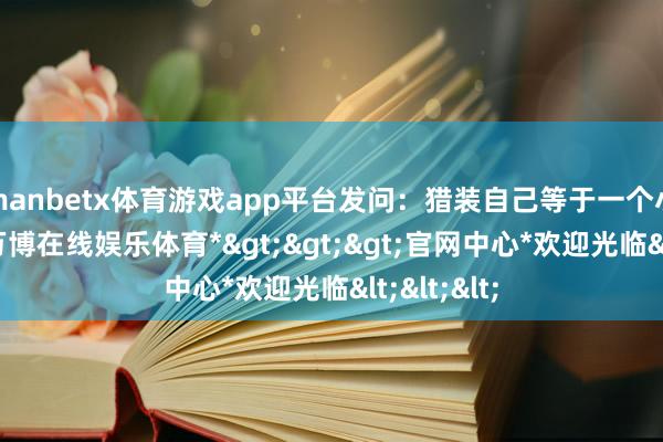 manbetx体育游戏app平台发问：猎装自己等于一个小众商场-*万博在线娱乐体育*>>>官网中心*欢迎光临<<<