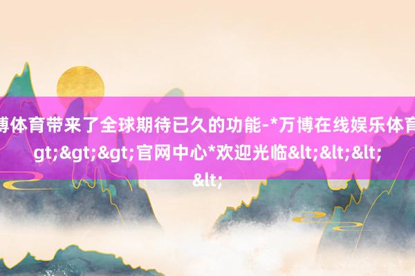 万博体育带来了全球期待已久的功能-*万博在线娱乐体育*>>>官网中心*欢迎光临<<<