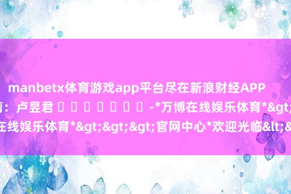 manbetx体育游戏app平台尽在新浪财经APP            						株连裁剪：卢昱君 							-*万博在线娱乐体育*>>>官网中心*欢迎光临<<<