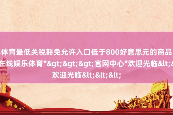 万博体育最低关税豁免允许入口低于800好意思元的商品免税-*万博在线娱乐体育*>>>官网中心*欢迎光临<<<