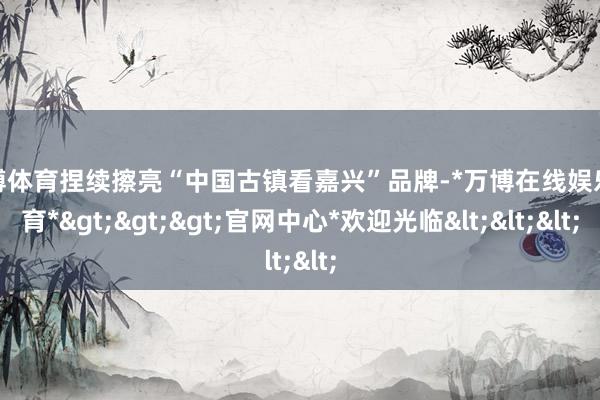 万博体育捏续擦亮“中国古镇看嘉兴”品牌-*万博在线娱乐体育*>>>官网中心*欢迎光临<<<