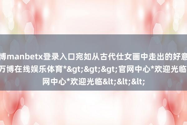 万博manbetx登录入口宛如从古代仕女画中走出的好意思东说念主-*万博在线娱乐体育*>>>官网中心*欢迎光临<<<