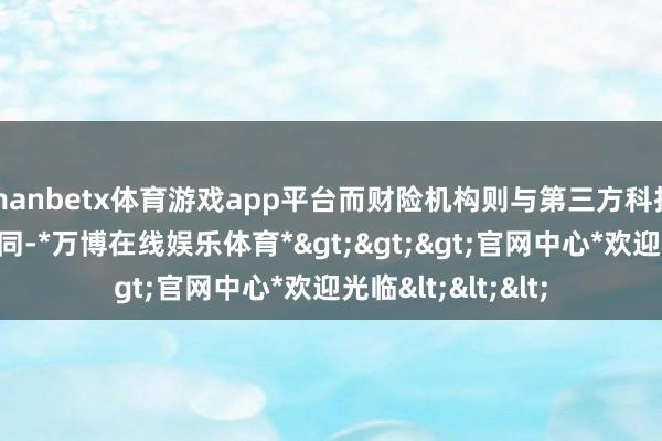 manbetx体育游戏app平台而财险机构则与第三方科技公司执意保障合同-*万博在线娱乐体育*>>>官网中心*欢迎光临<<<