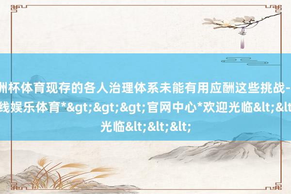 欧洲杯体育现存的各人治理体系未能有用应酬这些挑战-*万博在线娱乐体育*>>>官网中心*欢迎光临<<<