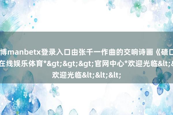 万博manbetx登录入口由张千一作曲的交响诗画《碛口》-*万博在线娱乐体育*>>>官网中心*欢迎光临<<<