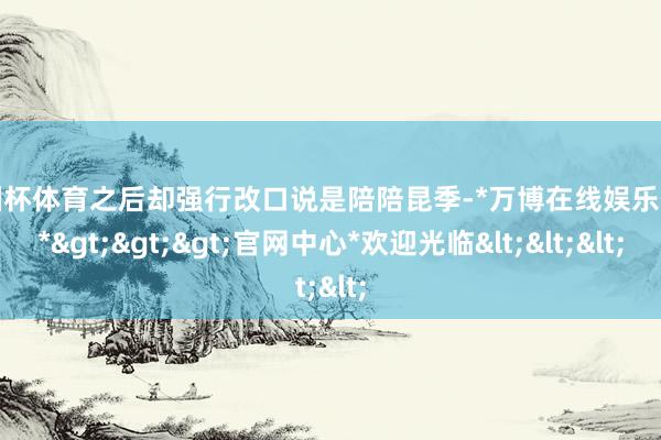 欧洲杯体育之后却强行改口说是陪陪昆季-*万博在线娱乐体育*>>>官网中心*欢迎光临<<<