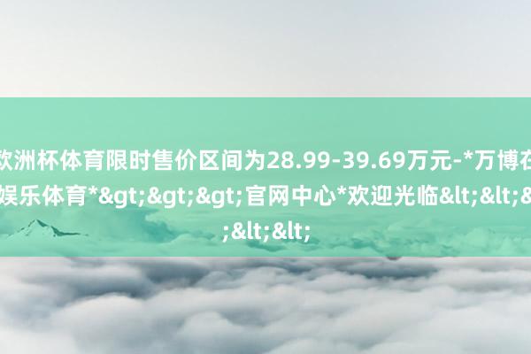 欧洲杯体育限时售价区间为28.99-39.69万元-*万博在线娱乐体育*>>>官网中心*欢迎光临<<<