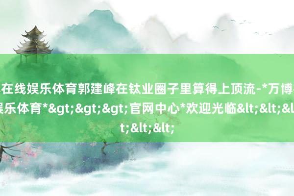 万博在线娱乐体育郭建峰在钛业圈子里算得上顶流-*万博在线娱乐体育*>>>官网中心*欢迎光临<<<