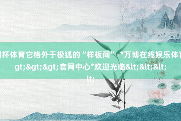 欧洲杯体育它格外于极狐的“样板间”-*万博在线娱乐体育*>>>官网中心*欢迎光临<<<