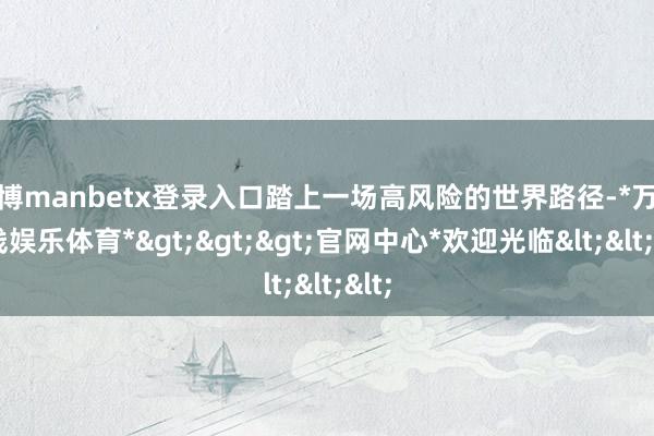 万博manbetx登录入口踏上一场高风险的世界路径-*万博在线娱乐体育*>>>官网中心*欢迎光临<<<