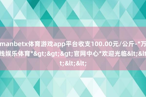 manbetx体育游戏app平台收支100.00元/公斤-*万博在线娱乐体育*>>>官网中心*欢迎光临<<<