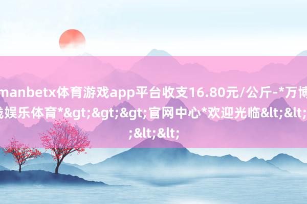manbetx体育游戏app平台收支16.80元/公斤-*万博在线娱乐体育*>>>官网中心*欢迎光临<<<