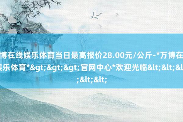 万博在线娱乐体育当日最高报价28.00元/公斤-*万博在线娱乐体育*>>>官网中心*欢迎光临<<<