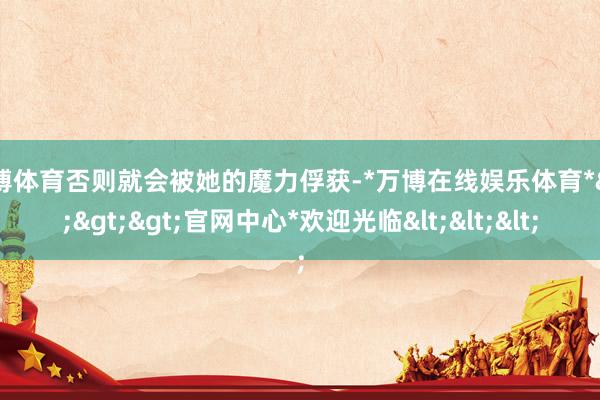 万博体育否则就会被她的魔力俘获-*万博在线娱乐体育*>>>官网中心*欢迎光临<<<