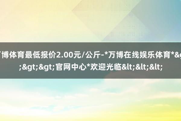 万博体育最低报价2.00元/公斤-*万博在线娱乐体育*>>>官网中心*欢迎光临<<<