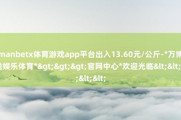 manbetx体育游戏app平台出入13.60元/公斤-*万博在线娱乐体育*>>>官网中心*欢迎光临<<<