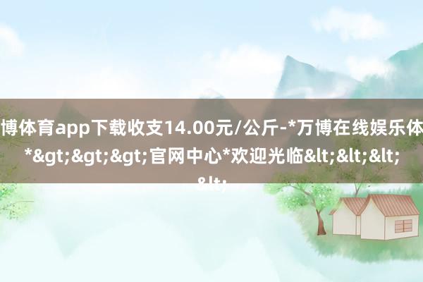 万博体育app下载收支14.00元/公斤-*万博在线娱乐体育*>>>官网中心*欢迎光临<<<