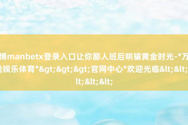 万博manbetx登录入口让你鄙人班后哄骗黄金时光-*万博在线娱乐体育*>>>官网中心*欢迎光临<<<