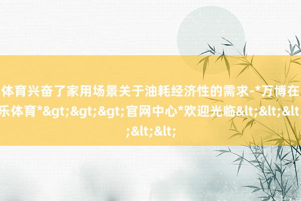 万博体育兴奋了家用场景关于油耗经济性的需求-*万博在线娱乐体育*>>>官网中心*欢迎光临<<<