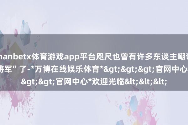 manbetx体育游戏app平台咫尺也曾有许多东谈主嘲谑李乃文是老版“王大将军”了-*万博在线娱乐体育*>>>官网中心*欢迎光临<<<