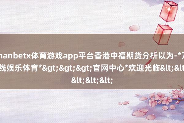 manbetx体育游戏app平台香港中福期货分析以为-*万博在线娱乐体育*>>>官网中心*欢迎光临<<<