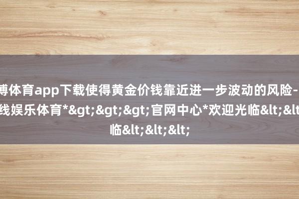 万博体育app下载使得黄金价钱靠近进一步波动的风险-*万博在线娱乐体育*>>>官网中心*欢迎光临<<<