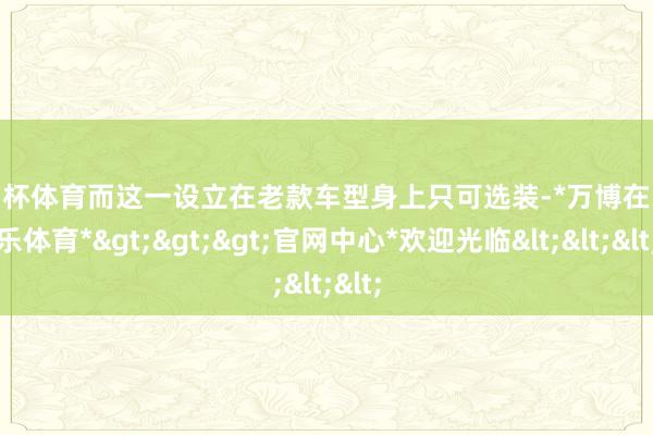 欧洲杯体育而这一设立在老款车型身上只可选装-*万博在线娱乐体育*>>>官网中心*欢迎光临<<<