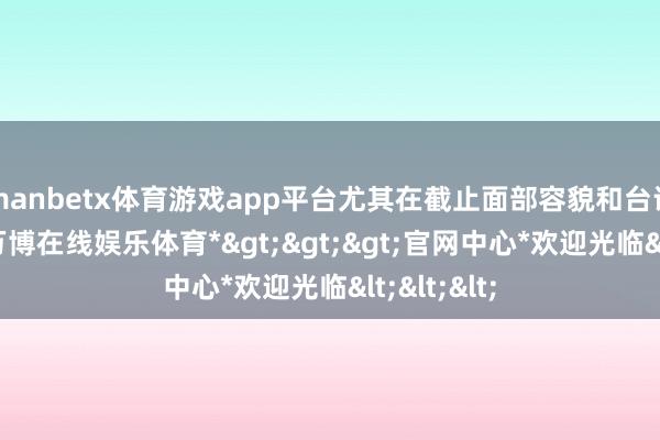 manbetx体育游戏app平台尤其在截止面部容貌和台词口吻上-*万博在线娱乐体育*>>>官网中心*欢迎光临<<<