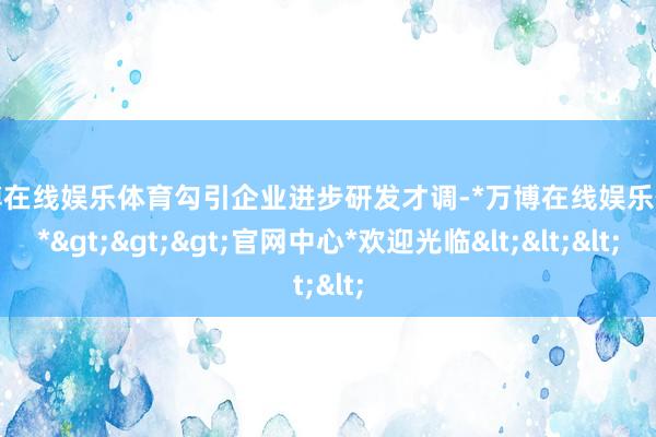 万博在线娱乐体育勾引企业进步研发才调-*万博在线娱乐体育*>>>官网中心*欢迎光临<<<