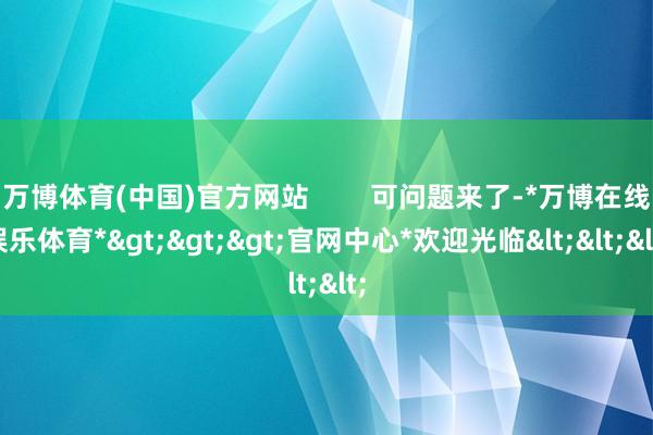 万博体育(中国)官方网站        可问题来了-*万博在线娱乐体育*>>>官网中心*欢迎光临<<<