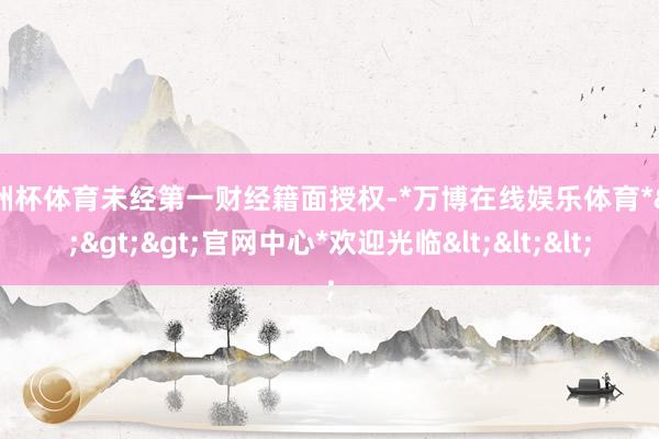 欧洲杯体育未经第一财经籍面授权-*万博在线娱乐体育*>>>官网中心*欢迎光临<<<