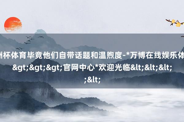 欧洲杯体育毕竟他们自带话题和温煦度-*万博在线娱乐体育*>>>官网中心*欢迎光临<<<