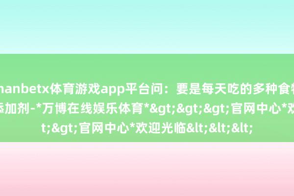 manbetx体育游戏app平台问：要是每天吃的多种食物中王人添加了食物添加剂-*万博在线娱乐体育*>>>官网中心*欢迎光临<<<