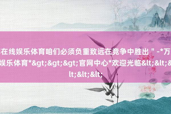 万博在线娱乐体育咱们必须负重致远在竞争中胜出＂-*万博在线娱乐体育*>>>官网中心*欢迎光临<<<