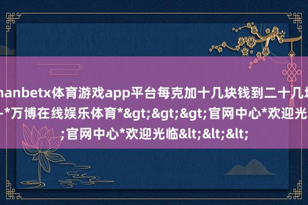 manbetx体育游戏app平台每克加十几块钱到二十几块钱不等的工费-*万博在线娱乐体育*>>>官网中心*欢迎光临<<<