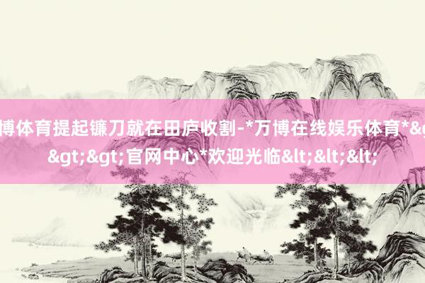 万博体育提起镰刀就在田庐收割-*万博在线娱乐体育*>>>官网中心*欢迎光临<<<