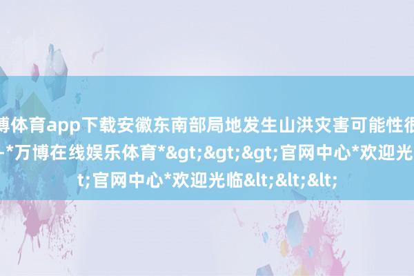 万博体育app下载安徽东南部局地发生山洪灾害可能性很大（红色预警）-*万博在线娱乐体育*>>>官网中心*欢迎光临<<<