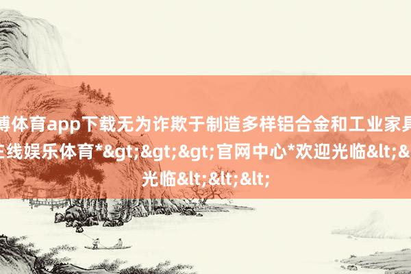 万博体育app下载无为诈欺于制造多样铝合金和工业家具-*万博在线娱乐体育*>>>官网中心*欢迎光临<<<